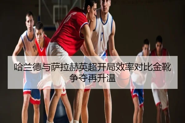 哈兰德与萨拉赫英超开局效率对比金靴争夺再升温