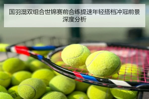 国羽混双组合世锦赛前合练提速年轻搭档冲冠前景深度分析