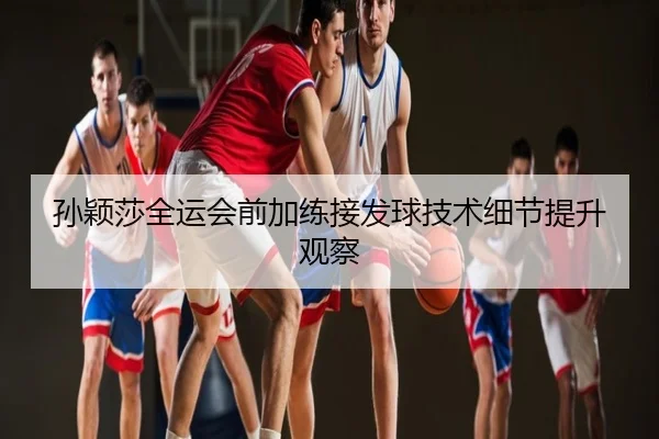 孙颖莎全运会前加练接发球技术细节提升观察